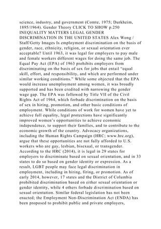 science, industry, and government (Comte, 1975; Durkheim,
1895/1964). Gender Theory CLICK TO SHOW p.250
INEQUALITY MATTERS LEGAL GENDER
DISCRIMINATION IN THE UNITED STATES Alex Wong /
Staff/Getty Images Is employment discrimination on the basis of
gender, race, ethnicity, religion, or sexual orientation ever
acceptable? Until 1963, it was legal for employers to pay male
and female workers different wages for doing the same job. The
Equal Pay Act (EPA) of 1963 prohibits employers from
discriminating on the basis of sex for jobs that entail “equal
skill, effort, and responsibility, and which are performed under
similar working conditions.” While some objected that the EPA
would increase unemployment among women, it was broadly
supported and has been credited with narrowing the gender
wage gap. The EPA was followed by Title VII of the Civil
Rights Act of 1964, which forbade discrimination on the basis
of sex in hiring, promotion, and other basic conditions of
employment. While conditions of work for women have yet to
achieve full equality, legal protections have significantly
improved women’s opportunities to achieve economic
independence, to support their families, and to contribute to the
economic growth of the country. Advocacy organizations,
including the Human Rights Campaign (HRC; www.hrc.org),
argue that these opportunities are not fully afforded to U.S.
workers who are gay, lesbian, bisexual, or transgender.
According to the HRC (2014), it is legal in 29 states for
employers to discriminate based on sexual orientation, and in 33
states to do so based on gender identity or expression. As a
result, LGBT people may face legal discrimination in
employment, including in hiring, firing, or promotion. As of
early 2014, however, 17 states and the District of Columbia
prohibited discrimination based on either sexual orientation or
gender identity, while 4 others forbade discrimination based on
sexual orientation. Similar federal legislation has not been
enacted; the Employment Non-Discrimination Act (ENDA) has
been proposed to prohibit public and private employers,
 