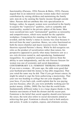 functionality (Parsons, 1954; Parsons & Bales, 1955). Parsons
argued that in an industrial society women make their societal
contribution by raising children and maintaining the family
unit; men do so by earning the family income through outside
labor. Parsons did not attribute this role specialization to
biology; rather, he argued, women were socialized in the family
to acquire the “expressive” qualities, such as sympathy and
emotionality, needed in the private sphere of the home. Men
were socialized into such “instrumental” qualities as rationality
and competitiveness, which were needed for the capitalist
workplace. Competition for standing in the family was thus
avoided, and the family’s status in society was clear because it
derived from the man’s position. Hence, sex roles functioned on
both the micro (family) and macro (society) levels. Feminist
theorists rejected Parsons’s theory. While he did recognize sex
roles as the product of socialization rather than nature, his
perspective appeared to justify what many feminists saw as a
sex–role division rooted in, and reproducing, fundamental
inequalities. In a capitalist society, power derives from the
ability to earn independently, and the role Parsons foresaw for
women was one of economic and social dependence.
CONTEMPORARY U.S. FEMINIST THINKING ON GENDER
If you were a woman... 40 years ago, the odds were good that
your husband provided the money to buy [this magazine]. That
you voted the same way he did. That if you got breast cancer, he
might be asked to sign the form authorizing a mastectomy. That
your son was heading to college but not your daughter. That
your boss, if you had a job, could explain that he was paying
you less because, after all, you were probably working just for
pocket money. (Gibbs, 2009) The fact that the world looks
fundamentally different today is to a large degree thanks to the
feminist movements of both the distant and the recent past.
Feminism is the belief that social equality should exist between
the sexes; the term also refers to social movements aimed at
achieving that goal. Feminism is directly tied to both analysis
and action. It seeks to explain, expose, and eliminate sexism,
 