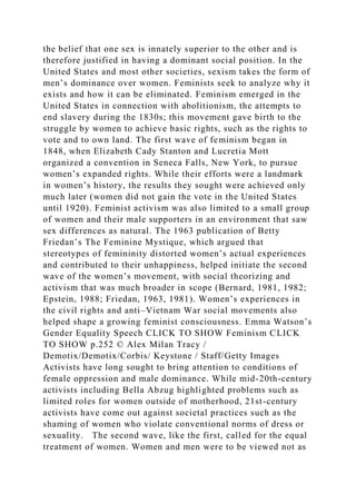 the belief that one sex is innately superior to the other and is
therefore justified in having a dominant social position. In the
United States and most other societies, sexism takes the form of
men’s dominance over women. Feminists seek to analyze why it
exists and how it can be eliminated. Feminism emerged in the
United States in connection with abolitionism, the attempts to
end slavery during the 1830s; this movement gave birth to the
struggle by women to achieve basic rights, such as the rights to
vote and to own land. The first wave of feminism began in
1848, when Elizabeth Cady Stanton and Lucretia Mott
organized a convention in Seneca Falls, New York, to pursue
women’s expanded rights. While their efforts were a landmark
in women’s history, the results they sought were achieved only
much later (women did not gain the vote in the United States
until 1920). Feminist activism was also limited to a small group
of women and their male supporters in an environment that saw
sex differences as natural. The 1963 publication of Betty
Friedan’s The Feminine Mystique, which argued that
stereotypes of femininity distorted women’s actual experiences
and contributed to their unhappiness, helped initiate the second
wave of the women’s movement, with social theorizing and
activism that was much broader in scope (Bernard, 1981, 1982;
Epstein, 1988; Friedan, 1963, 1981). Women’s experiences in
the civil rights and anti–Vietnam War social movements also
helped shape a growing feminist consciousness. Emma Watson’s
Gender Equality Speech CLICK TO SHOW Feminism CLICK
TO SHOW p.252 © Alex Milan Tracy /
Demotix/Demotix/Corbis/ Keystone / Staff/Getty Images
Activists have long sought to bring attention to conditions of
female oppression and male dominance. While mid-20th-century
activists including Bella Abzug highlighted problems such as
limited roles for women outside of motherhood, 21st-century
activists have come out against societal practices such as the
shaming of women who violate conventional norms of dress or
sexuality. The second wave, like the first, called for the equal
treatment of women. Women and men were to be viewed not as
 