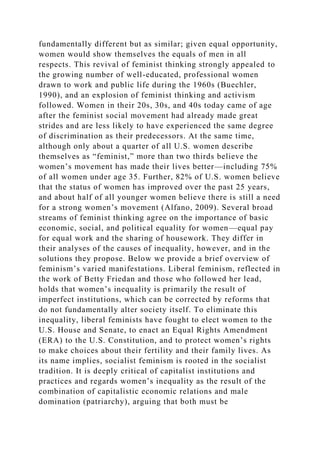 fundamentally different but as similar; given equal opportunity,
women would show themselves the equals of men in all
respects. This revival of feminist thinking strongly appealed to
the growing number of well-educated, professional women
drawn to work and public life during the 1960s (Buechler,
1990), and an explosion of feminist thinking and activism
followed. Women in their 20s, 30s, and 40s today came of age
after the feminist social movement had already made great
strides and are less likely to have experienced the same degree
of discrimination as their predecessors. At the same time,
although only about a quarter of all U.S. women describe
themselves as “feminist,” more than two thirds believe the
women’s movement has made their lives better—including 75%
of all women under age 35. Further, 82% of U.S. women believe
that the status of women has improved over the past 25 years,
and about half of all younger women believe there is still a need
for a strong women’s movement (Alfano, 2009). Several broad
streams of feminist thinking agree on the importance of basic
economic, social, and political equality for women—equal pay
for equal work and the sharing of housework. They differ in
their analyses of the causes of inequality, however, and in the
solutions they propose. Below we provide a brief overview of
feminism’s varied manifestations. Liberal feminism, reflected in
the work of Betty Friedan and those who followed her lead,
holds that women’s inequality is primarily the result of
imperfect institutions, which can be corrected by reforms that
do not fundamentally alter society itself. To eliminate this
inequality, liberal feminists have fought to elect women to the
U.S. House and Senate, to enact an Equal Rights Amendment
(ERA) to the U.S. Constitution, and to protect women’s rights
to make choices about their fertility and their family lives. As
its name implies, socialist feminism is rooted in the socialist
tradition. It is deeply critical of capitalist institutions and
practices and regards women’s inequality as the result of the
combination of capitalistic economic relations and male
domination (patriarchy), arguing that both must be
 