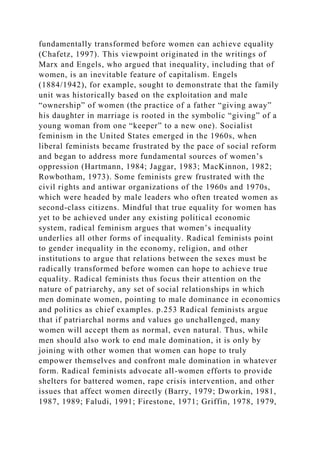fundamentally transformed before women can achieve equality
(Chafetz, 1997). This viewpoint originated in the writings of
Marx and Engels, who argued that inequality, including that of
women, is an inevitable feature of capitalism. Engels
(1884/1942), for example, sought to demonstrate that the family
unit was historically based on the exploitation and male
“ownership” of women (the practice of a father “giving away”
his daughter in marriage is rooted in the symbolic “giving” of a
young woman from one “keeper” to a new one). Socialist
feminism in the United States emerged in the 1960s, when
liberal feminists became frustrated by the pace of social reform
and began to address more fundamental sources of women’s
oppression (Hartmann, 1984; Jaggar, 1983; MacKinnon, 1982;
Rowbotham, 1973). Some feminists grew frustrated with the
civil rights and antiwar organizations of the 1960s and 1970s,
which were headed by male leaders who often treated women as
second-class citizens. Mindful that true equality for women has
yet to be achieved under any existing political economic
system, radical feminism argues that women’s inequality
underlies all other forms of inequality. Radical feminists point
to gender inequality in the economy, religion, and other
institutions to argue that relations between the sexes must be
radically transformed before women can hope to achieve true
equality. Radical feminists thus focus their attention on the
nature of patriarchy, any set of social relationships in which
men dominate women, pointing to male dominance in economics
and politics as chief examples. p.253 Radical feminists argue
that if patriarchal norms and values go unchallenged, many
women will accept them as normal, even natural. Thus, while
men should also work to end male domination, it is only by
joining with other women that women can hope to truly
empower themselves and confront male domination in whatever
form. Radical feminists advocate all-women efforts to provide
shelters for battered women, rape crisis intervention, and other
issues that affect women directly (Barry, 1979; Dworkin, 1981,
1987, 1989; Faludi, 1991; Firestone, 1971; Griffin, 1978, 1979,
 