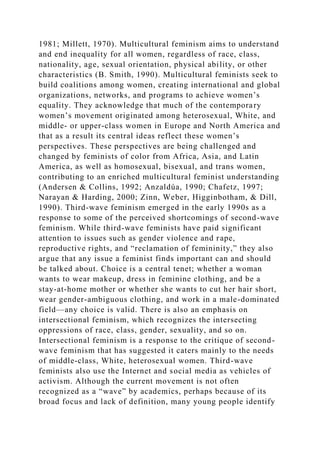 1981; Millett, 1970). Multicultural feminism aims to understand
and end inequality for all women, regardless of race, class,
nationality, age, sexual orientation, physical ability, or other
characteristics (B. Smith, 1990). Multicultural feminists seek to
build coalitions among women, creating international and global
organizations, networks, and programs to achieve women’s
equality. They acknowledge that much of the contemporary
women’s movement originated among heterosexual, White, and
middle- or upper-class women in Europe and North America and
that as a result its central ideas reflect these women’s
perspectives. These perspectives are being challenged and
changed by feminists of color from Africa, Asia, and Latin
America, as well as homosexual, bisexual, and trans women,
contributing to an enriched multicultural feminist understanding
(Andersen & Collins, 1992; Anzaldúa, 1990; Chafetz, 1997;
Narayan & Harding, 2000; Zinn, Weber, Higginbotham, & Dill,
1990). Third-wave feminism emerged in the early 1990s as a
response to some of the perceived shortcomings of second-wave
feminism. While third-wave feminists have paid significant
attention to issues such as gender violence and rape,
reproductive rights, and “reclamation of femininity,” they also
argue that any issue a feminist finds important can and should
be talked about. Choice is a central tenet; whether a woman
wants to wear makeup, dress in feminine clothing, and be a
stay-at-home mother or whether she wants to cut her hair short,
wear gender-ambiguous clothing, and work in a male-dominated
field—any choice is valid. There is also an emphasis on
intersectional feminism, which recognizes the intersecting
oppressions of race, class, gender, sexuality, and so on.
Intersectional feminism is a response to the critique of second-
wave feminism that has suggested it caters mainly to the needs
of middle-class, White, heterosexual women. Third-wave
feminists also use the Internet and social media as vehicles of
activism. Although the current movement is not often
recognized as a “wave” by academics, perhaps because of its
broad focus and lack of definition, many young people identify
 