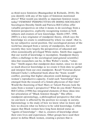 as third-wave feminists (Baumgardner & Richards, 2010). Do
you identify with any of the types of feminism mentioned
above? What would you identify as important feminist issues
today? FEMINIST PERSPECTIVES ON DOING SOCIOLOGY
Sociologists Dorothy Smith and Patricia Hill Collins offer
valuable perspectives on what it means to do sociology from a
feminist perspective, explicitly recognizing women as both
subjects and creators of new knowledge. Smith (1987, 1990,
2005) is a key originator of standpoint theory, which says the
knowledge we create is conditioned by where we stand—that is,
by our subjective social position. Our sociological picture of the
world has emerged from a variety of standpoints, but until
recently they were largely the perspectives of educated and
often economically privileged White males. Smith thus suggests
that our world of knowledge is incomplete. Standpoint theory
offers a challenge to the sociological (and general scientific)
idea that researchers can be, in Max Weber’s words, “value-
free.” Smith argues that standpoint does matter, since we do not
so much discover knowledge as we create it from data we gather
and interpret from our own standpoint. Recall Victorian doctor
Edward Clarke’s influential book about the “brain–womb”
conflict, positing that higher education could damage young
women’s reproductive capacity. Could such “knowledge” have
emerged from the research of a female physician of that time?
Would the theorizing of Karl Marx or Talcott Parsons look the
same from a woman’s perspective? What do you think? Patricia
Hill Collins (1990) has integrated elements of these ideas into
her articulation of “Black feminist thought.” She offers
standpoint epistemology, a philosophical perspective that what
we can know is affected by the position we occupy in society.
Epistemology is the study of how we know what we know and
how we discern what we believe to be valid knowledge. Collins
argues that Black women have long been denied status as
“agents of knowledge”—that is, creators of knowledge about
their own lives and experiences. Other groups have used their
power to define Black women, creating a picture that is
 