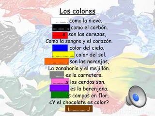 Los colores
………. como la nieve.
……………. como el carbón.
………s son las cerezas,
Como la sangre y el corazón.
………… color del cielo.
………………. color del sol.
……………. son las naranjas,
La zanahoria y el mejillón.
……. es la carretera.
………..s los cerdos son.
……………. es la berenjena.
…………….s campos en flor.
¿Y el chocolate es color?
¡……………..!
 