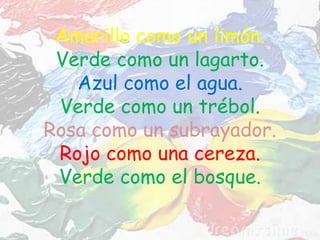 Amarillo como un limón.
Verde como un lagarto.
Azul como el agua.
Verde como un trébol.
Rosa como un subrayador.
Rojo como una cereza.
Verde como el bosque.
 