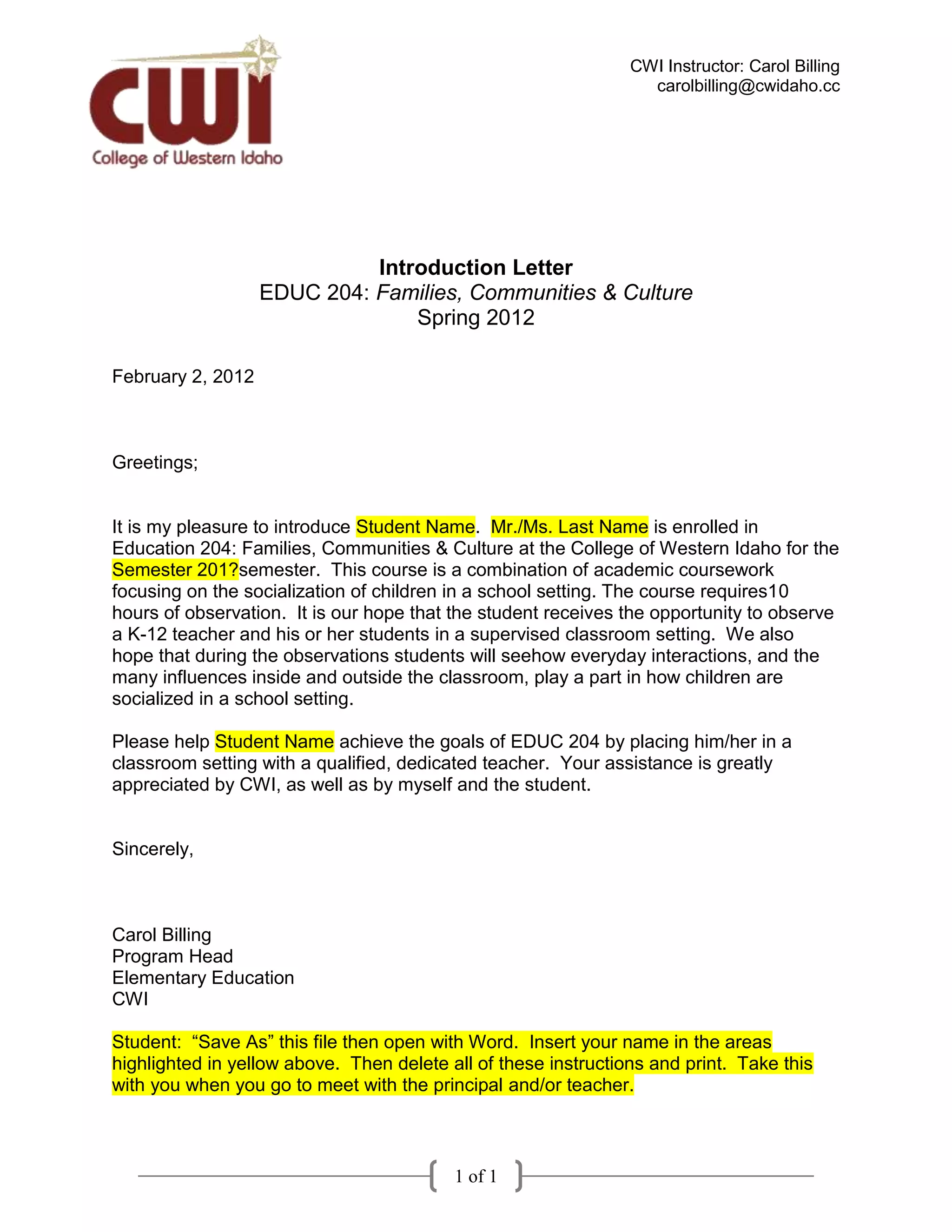 CWI Instructor: Carol Billing
                                                                  carolbilling@cwidaho.cc




                             Introduction Letter
                   EDUC 204: Families, Communities & Culture
                                 Spring 2012

February 2, 2012



Greetings;


It is my pleasure to introduce Student Name. Mr./Ms. Last Name is enrolled in
Education 204: Families, Communities & Culture at the College of Western Idaho for the
Semester 201?semester. This course is a combination of academic coursework
focusing on the socialization of children in a school setting. The course requires10
hours of observation. It is our hope that the student receives the opportunity to observe
a K-12 teacher and his or her students in a supervised classroom setting. We also
hope that during the observations students will seehow everyday interactions, and the
many influences inside and outside the classroom, play a part in how children are
socialized in a school setting.

Please help Student Name achieve the goals of EDUC 204 by placing him/her in a
classroom setting with a qualified, dedicated teacher. Your assistance is greatly
appreciated by CWI, as well as by myself and the student.


Sincerely,



Carol Billing
Program Head
Elementary Education
CWI

Student: “Save As” this file then open with Word. Insert your name in the areas
highlighted in yellow above. Then delete all of these instructions and print. Take this
with you when you go to meet with the principal and/or teacher.



                                          1 of 1
 