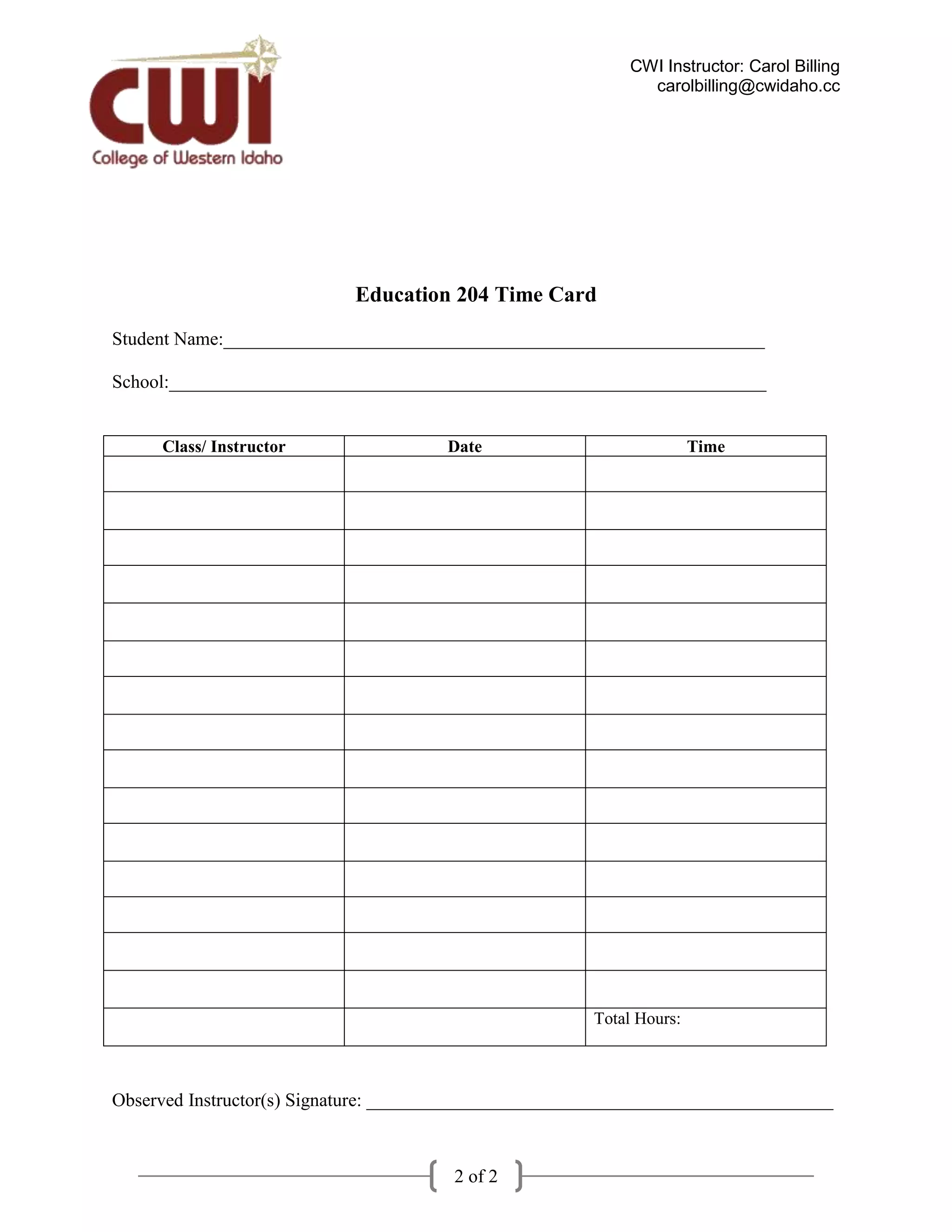 CWI Instructor: Carol Billing
                                                              carolbilling@cwidaho.cc




                            Education 204 Time Card
Student Name:__________________________________________________________

School:________________________________________________________________


     Class/ Instructor                 Date                            Time




                                                        Total Hours:



Observed Instructor(s) Signature: __________________________________________________



                                       2 of 2
 