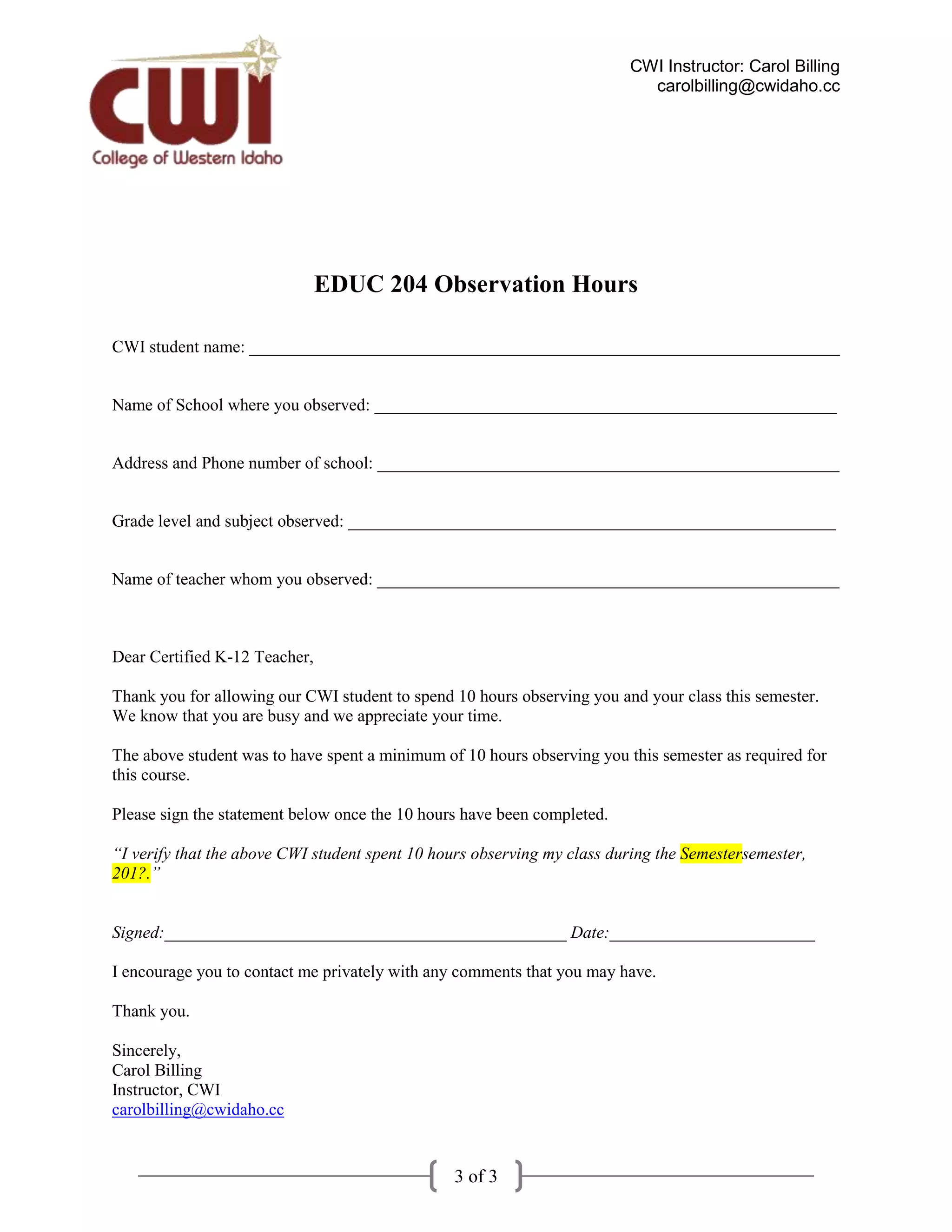 CWI Instructor: Carol Billing
                                                                           carolbilling@cwidaho.cc




                               EDUC 204 Observation Hours

CWI student name: _____________________________________________________________________


Name of School where you observed: ______________________________________________________


Address and Phone number of school: ______________________________________________________


Grade level and subject observed: _________________________________________________________


Name of teacher whom you observed: ______________________________________________________



Dear Certified K-12 Teacher,

Thank you for allowing our CWI student to spend 10 hours observing you and your class this semester.
We know that you are busy and we appreciate your time.

The above student was to have spent a minimum of 10 hours observing you this semester as required for
this course.

Please sign the statement below once the 10 hours have been completed.

“I verify that the above CWI student spent 10 hours observing my class during the Semestersemester,
201?.”


Signed:_______________________________________________ Date:________________________

I encourage you to contact me privately with any comments that you may have.

Thank you.

Sincerely,
Carol Billing
Instructor, CWI
carolbilling@cwidaho.cc


                                                3 of 3
 