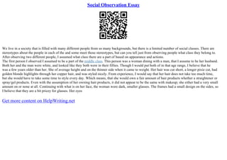 Social Observation Essay
We live in a society that is filled with many different people from so many backgrounds, but there is a limited number of social classes. There are
stereotypes about the people in each of the and some meet those stereotypes, but can you tell just from observing people what class they belong to.
After observing two different people, I assumed what class there are a part of based on appearance and actions.
The first person I observed I assumed to be a part of the middle class. This person was a woman dining with a man, that I assume to be her husband.
Both her and the man were white, and looked like they both were in their fifties. Though I would put both of in that age range, I believe that he
was a few years older than her. She of average height and on the thinner side when it came to weight. Her hair was cut short, a longer pixie cut, had
golden blonde highlights through her copper hair, and was styled nicely. From experience, I would say that her hair does not take too much time,
but she would have to take some time to style every day. Which means, that she would own a fair amount of hair products whether a straightener or
spray/gel products. Even with the assumption of her owning hair products, it did not appear to be the same with makeup; she either had a very small
amount on or none at all. Continuing with what is on her face, the woman wore dark, smaller glasses. The frames had a small design on the sides, so
I believe that they are a bit pricey for glasses. Her eyes
Get more content on HelpWriting.net
 