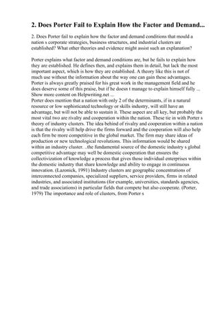 2. Does Porter Fail to Explain How the Factor and Demand...
2. Does Porter fail to explain how the factor and demand conditions that mould a
nation s corporate strategies, business structures, and industrial clusters are
established? What other theories and evidence might assist such an explanation?
Porter explains what factor and demand conditions are, but he fails to explain how
they are established. He defines then, and explains them in detail, but lack the most
important aspect, which is how they are established. A theory like this is not of
much use without the information about the way one can gain these advantages.
Porter is always greatly praised for his great work in the management field and he
does deserve some of this praise, but if he doesn t manage to explain himself fully ...
Show more content on Helpwriting.net ...
Porter does mention that a nation with only 2 of the determinants, if in a natural
resource or low sophisticated technology or skills industry, will still have an
advantage, but will not be able to sustain it. These aspect are all key, but probably the
most vital two are rivalry and cooperation within the nation. These tie in with Porter s
theory of industry clusters. The idea behind of rivalry and cooperation within a nation
is that the rivalry will help drive the firms forward and the cooperation will also help
each firm be more competitive in the global market. The firm may share ideas of
production or new technological revolutions. This information would be shared
within an industry cluster. ..the fundamental source of the domestic industry s global
competitive advantage may well be domestic cooperation that ensures the
collectivization of knowledge a process that gives those individual enterprises within
the domestic industry that share knowledge and ability to engage in continuous
innovation. (Lazonick, 1991) Industry clusters are geographic concentrations of
interconnected companies, specialized suppliers, service providers, firms in related
industries, and associated institutions (for example, universities, standards agencies,
and trade associations) in particular fields that compete but also cooperate. (Porter,
1979) The importance and role of clusters, from Porter s
 