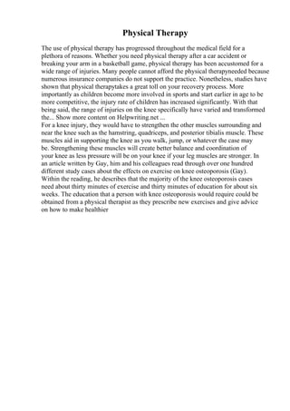 Physical Therapy
The use of physical therapy has progressed throughout the medical field for a
plethora of reasons. Whether you need physical therapy after a car accident or
breaking your arm in a basketball game, physical therapy has been accustomed for a
wide range of injuries. Many people cannot afford the physical therapyneeded because
numerous insurance companies do not support the practice. Nonetheless, studies have
shown that physical therapytakes a great toll on your recovery process. More
importantly as children become more involved in sports and start earlier in age to be
more competitive, the injury rate of children has increased significantly. With that
being said, the range of injuries on the knee specifically have varied and transformed
the... Show more content on Helpwriting.net ...
For a knee injury, they would have to strengthen the other muscles surrounding and
near the knee such as the hamstring, quadriceps, and posterior tibialis muscle. These
muscles aid in supporting the knee as you walk, jump, or whatever the case may
be. Strengthening these muscles will create better balance and coordination of
your knee as less pressure will be on your knee if your leg muscles are stronger. In
an article written by Gay, him and his colleagues read through over one hundred
different study cases about the effects on exercise on knee osteoporosis (Gay).
Within the reading, he describes that the majority of the knee osteoporosis cases
need about thirty minutes of exercise and thirty minutes of education for about six
weeks. The education that a person with knee osteoporosis would require could be
obtained from a physical therapist as they prescribe new exercises and give advice
on how to make healthier
 