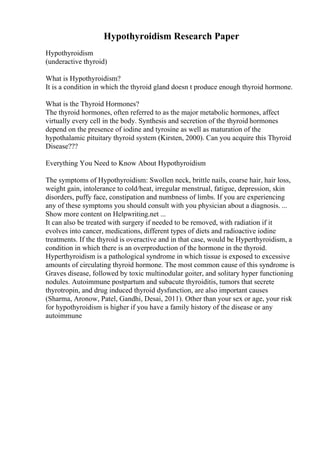 Hypothyroidism Research Paper
Hypothyroidism
(underactive thyroid)
What is Hypothyroidism?
It is a condition in which the thyroid gland doesn t produce enough thyroid hormone.
What is the Thyroid Hormones?
The thyroid hormones, often referred to as the major metabolic hormones, affect
virtually every cell in the body. Synthesis and secretion of the thyroid hormones
depend on the presence of iodine and tyrosine as well as maturation of the
hypothalamic pituitary thyroid system (Kirsten, 2000). Can you acquire this Thyroid
Disease???
Everything You Need to Know About Hypothyroidism
The symptoms of Hypothyroidism: Swollen neck, brittle nails, coarse hair, hair loss,
weight gain, intolerance to cold/heat, irregular menstrual, fatigue, depression, skin
disorders, puffy face, constipation and numbness of limbs. If you are experiencing
any of these symptoms you should consult with you physician about a diagnosis. ...
Show more content on Helpwriting.net ...
It can also be treated with surgery if needed to be removed, with radiation if it
evolves into cancer, medications, different types of diets and radioactive iodine
treatments. If the thyroid is overactive and in that case, would be Hyperthyroidism, a
condition in which there is an overproduction of the hormone in the thyroid.
Hyperthyroidism is a pathological syndrome in which tissue is exposed to excessive
amounts of circulating thyroid hormone. The most common cause of this syndrome is
Graves disease, followed by toxic multinodular goiter, and solitary hyper functioning
nodules. Autoimmune postpartum and subacute thyroiditis, tumors that secrete
thyrotropin, and drug induced thyroid dysfunction, are also important causes
(Sharma, Aronow, Patel, Gandhi, Desai, 2011). Other than your sex or age, your risk
for hypothyroidism is higher if you have a family history of the disease or any
autoimmune
 