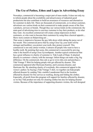 The Use of Pathos, Ethos and Logos in Advertising Essay
Nowadays, commercial is becoming a major part of mass media. It does not only try
to inform people about the availability and attractiveness of industrial good
productions but also contribute to build an awareness of resources and alternatives
for customer in daily life. There are thousands of commercials, so to attract customer,
advertisers use various kinds on their commercial to make people aware of the firm
s products, services or brands. Though they use various kinds on the commercial, the
main goal of advertising tries to convince customer to buy their products, or do what
they want. An excellent commercial will create a deep impression on their
customers, or who want to become their customers by using three classical appeals:...
Show more content on Helpwriting.net ...
That scene is impressive because the guy falls down while taking the purse out of
her mouth. This commercial prove that by using Close Up, your teeth will be
stronger and healthier; you protect your teeth, they protect yourself. This
commercial is not only attract women, it attracts all people who want to have a
healthy teeth. By pointing that scene, this commercial is successful by proving
what is the benefit of using Close Up toothpaste. Another typical commercial that
has a great influence to charity of customer is: Tide Loads of Hope. It attacked
directly to customer s charity with the message: littlest things can make a big, big
difference. On the commercial, they ask us go to www.tide.com and purchase a
Tide Vintage T Shirt for helping people who get affected by disaster. This
commercial appeared after Hurricane Katrina, and Louisiana disaster, and
Hurricane Ike. By attacking charity of everybody, this commercial appeal to the
viewer s pathos: by buying a Tide Vintage T shirt, we together can help people
affected disaster by sending Tide s mobile Laundromat fleet to the location
affected by disaster for free service as washing, drying and folding the clothes.
Especially, all profit from this program will support for families affected by disaster,
so we buy Tide product not only for cleaning clothes but also for helping disaster
victims. Because of the importance of supporting disasters victims, the well designed
 