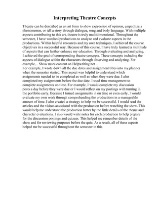 Interpreting Theatre Concepts
Theatre can be described as an art form to show expression of opinion, empathize a
phenomenon, or tell a story through dialogue, song and body language. With multiple
aspects contributing to this art, theatre is truly multidimensional. Throughout the
semester, I have watched productions to analyze and evaluate aspects in the
productions. Within helpful resources and my own techniques, I achieved the course
objectives in a successful way. Because of this course, I have truly learned a multitude
of aspects that can further enhance my education. Through evaluating and analyzing,
I achieved the goal of corresponding theatre concepts. These concepts including the
aspects of dialogue within the characters through observing and analyzing. For
example,... Show more content on Helpwriting.net ...
For example, I wrote down all the due dates and assignment titles into my planner
when the semester started. This aspect was helpful to understand which
assignments needed to be completed as well as when they were due. I also
completed my assignments before the due date. I used time management to
complete assignments on time. For example, I would complete my discussion
posts a day before they were due or I would reflect on my postings with turning in
the portfolio early. Because I turned assignments in on time or even early, I would
evaluate my own work through comprehending the productions in a manageable
amount of time. I also created a strategy to help me be successful. I would read the
articles and the videos associated with the production before watching the show. This
would help me understand the production better by the little details of the theme and
character evaluations. I also would write notes for each production to help prepare
for the discussion postings and quizzes. This helped me remember details of the
show and for reviewing purposes before the quiz. As a result, all of these aspects
helped me be successful throughout the semester in this
 