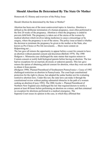 Should Abortion Be Determined By The State Or Mother
Homework #2: History and overview of the Policy Issue
Should Abortion be determined by the State or Mother?
Abortion has been one of the most controversial topics in America. Abortion is
defined as the deliberate termination of a human pregnancy, most often performed in
the first 20 weeks of the pregnancy. Abortion is when the pregnancy is ended to
prevent child birth. The pregnancy is taken out of the uterus of the women by
medical abortion which involves taking medicines to cause a miscarriage or by
surgery, where the pregnancy is out of the uterus. The policy issue at hand is whether
the decision to terminate the pregnancy be given to the mother or the State, also
known as Pro Choice or Pro life movements. ... Show more content on
Helpwriting.net ...
The law gave all minors the opportunity to appear before a court for consent to have
an abortion without parental consent and discretion (Bellotti 1979). The 1990
Hodgson v. Minnesota case challenged the state statute that requires minors to
Contain consent or notify both biological parents before having an abortion. The law
had no exceptions for un married, divorced, or unknown parents. This law gave
minors the option of obtaining judicial consent for abortion, when they were not able
to obtain it from parents
(Hodgson 1990). Planned Parenthood of Southeastern Pennsylvania v. Casey of 1992
challenged restriction on abortion in Pennsylvania. The court kept constitutional
protection for the right to choose, but adopted the undue burden test for evaluating
restrictive abortion laws. Under this test, the state laws can make it through the
constitutional review without putting substantial obstacles in the path of a women
seeking an abortion (Casey 1992). The 2006 Ayotte v. Planned Parenthood of
Northern New England case challenged the law that required doctors to notify a
parent at least 48 hours before performing an abortion on a minor, and that contained
no exception for abortions performed in a medical emergency. The
Supreme Court issues its opinion in the case, in which they affirmed that
 