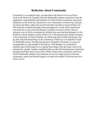 Reflection About Community
Community is a wonderful unity, one that allows the believer to live as Christ
lived. In the book Life Together, Dietrich Bonhoeffer explains in practical ways the
implication, responsibilities and freedoms in which Christin community can posses.
Mediation on this book has caused me to view community in a better way, focused
on Christ and others, rather than myself and what I am able to received from it all.
This book has wonderful thoughts and encouraged me to look within myself and
convicted me in ways I had not thought I would be convicted. Firstly, what an
amazing verse in which to meditate on, Behold, how good and how pleasant it is for
brethren to dwell together in unity (Psalm 133:1) The greatest gift, besides salvation,
is the community in which Christians can fellowship and worship God among. The
joy that each individual brings to the community of believers is wonderful in itself.
As Bonhoeffer stated, The physical presence of together Christians is a source of
incomparable joy and strength to the believer. This thought was wonderful to
meditate upon, and brought me to a greater knowledge of the privilege I have to be
among God s people. Another wonderful truth was that Christianitymeans community
through JesusChrist and in Jesus Christ. What is better then communion with Jesus
Christ! Bonhoeffer teaches in his book that we are not simply prone to Christian
community, rather God Himself taught us to meet one another as God has met us in
Christ. Just to
 