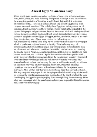 Ancient Egypt Vs America Essay
When people even mention ancient egypt, loads of things pop up like mummies,
ruins,deaths,chaos, and none reasoning time period. Although in this case we have
the wrong interpretation of how they actually loved their daily life better than
americans do today . How can a lost civilization like ancient Egypt could even
compare to American culture? Not only by how Egyptians had organized social
standards, lifestyle, money, and how women s rights were highly respected in the
eyes of their people and government. Were as Americans are is still having trouble of
picking the next president. Starting off with social standards there were three major
classes of people in ancient Egypt, the upper, middle, and lower. Which is the same
thing here in American... Show more content on Helpwriting.net ...
For Americans we had the same thing before the internet it was called a newspaper
which is rarely seen or found around in the city. They had many ways of
communicating but it would take longer like writing letters. Which leads to more
social statuses and who were considered the middle class back then to comparing
the middle class in America. Middle class for ancient Egypt were people who were
traders, merchants, and craftsman. Again if women were in these specific work
ability they were highly more respected than the men in today s society. Compared
today craftsmen depending if they are well known or not are considered only
lower class based on how much money they can actually make, usually a craftsmen
isn t as much respected anymore because it isn t new. Back then anything
considered new they would try to sell and make it better for their people to use
every day. After all they had their own checkerboard back then they called Senet .
The way the game was played is that each player rolled dice and, using sticks would
try to move the board pieces around and eventually off the board, while at the same
time keeping the opposite person playing from accomplishing the same thing. That s
what was considered a job for a craftsman and merchant to provide things like games,
pots, and bowls for everyday
 