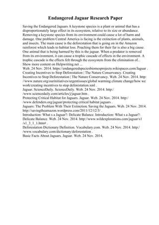 Endangered Jaguar Research Paper
Saving the Endangered Jaguars A keystone species is a plant or animal that has a
disproportionately large effect in its ecosystem, relative to its size or abundance.
Removing a keystone species from its environment could cause a lot of harm and
damage. One problem Central America is facing is the extinction of plants, animals,
and insects. The main cause is the deforestation that is going on in the Amazon
rainforest which leads to habitat loss. Poaching them for their fur is also a big cause.
One animal that is being harmed by this is the jaguar. When a predator is removed
from its environment, it can cause a trophic cascade of effects in the environment. A
trophic cascade is the effects felt through the ecosystem from the elimination of...
Show more content on Helpwriting.net ...
Web. 24 Nov. 2014. https://endangeredspeciesbiomesprojects.wikispaces.com/Jaguar .
Creating Incentives to Stop Deforestation | The Nature Conservancy. Creating
Incentives to Stop Deforestation | The Nature Conservancy. Web. 24 Nov. 2014. http:
//www.nature.org/ourinitiatives/urgentissues/global warming climate change/how we
work/creating incentives to stop deforestation.xml .
Jaguar. ScienceDaily. ScienceDaily. Web. 24 Nov. 2014. http:/
/www.sciencedaily.com/articles/j/jaguar.htm .
Protecting Critical Habitat for Jaguars. Jaguar. Web. 24 Nov. 2014. http:/
/www.defenders.org/jaguar/protecting critical habitat jaguars .
Jaguars: The Problem With Their Extinction. Saving the Jaguars. Web. 24 Nov. 2014.
http://savingtheamazon.wordpress.com/2011/12/12/3/ .
Introduction: What s a Jaguar?: Delicate Balance. Introduction: What s a Jaguar?:
Delicate Balance. Web. 24 Nov. 2014. http://www.wildexplorations.com/jaguar/s1
/s1_3_1_1.htm# .
Deforestation Dictionary Definition. Vocabulary.com. Web. 24 Nov. 2014. http:/
/www.vocabulary.com/dictionary/deforestation .
Basic Facts About Jaguars. Jaguar. Web. 24 Nov. 2014.
 