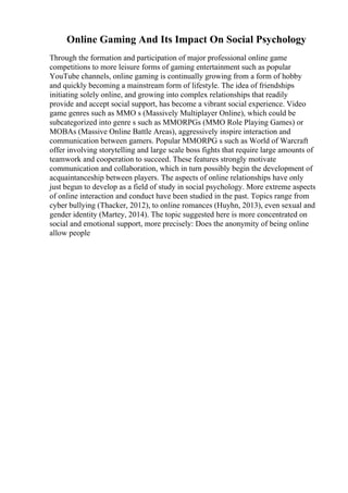 Online Gaming And Its Impact On Social Psychology
Through the formation and participation of major professional online game
competitions to more leisure forms of gaming entertainment such as popular
YouTube channels, online gaming is continually growing from a form of hobby
and quickly becoming a mainstream form of lifestyle. The idea of friendships
initiating solely online, and growing into complex relationships that readily
provide and accept social support, has become a vibrant social experience. Video
game genres such as MMO s (Massively Multiplayer Online), which could be
subcategorized into genre s such as MMORPGs (MMO Role Playing Games) or
MOBAs (Massive Online Battle Areas), aggressively inspire interaction and
communication between gamers. Popular MMORPG s such as World of Warcraft
offer involving storytelling and large scale boss fights that require large amounts of
teamwork and cooperation to succeed. These features strongly motivate
communication and collaboration, which in turn possibly begin the development of
acquaintanceship between players. The aspects of online relationships have only
just begun to develop as a field of study in social psychology. More extreme aspects
of online interaction and conduct have been studied in the past. Topics range from
cyber bullying (Thacker, 2012), to online romances (Huyhn, 2013), even sexual and
gender identity (Martey, 2014). The topic suggested here is more concentrated on
social and emotional support, more precisely: Does the anonymity of being online
allow people
 