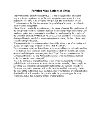 Permian Mass Extinction Essay
The Permian mass extinction occurred 251Ma and is recognised as having the
largest volcanic eruption as one of the main antagonists to the event, it is also
responsible for ~96% of all species to be wiped out. The main theories for the
Permian event are the Siberian traps and the possibility of an impact event but the
latter is widely disregarded.
Global disasters tend to be an unfortunate coincidence of events. The combination of
the background conditions in the late Permian of increasingly high atmospheric CO2
levels and global temperatures could possibly of been enhanced by the eruption of
the Emeishan Traps at 260 Ma (REF NEEDED), which could have led to conditions
that arguably could have led to a mass extinction without any further ... Show more
content on Helpwriting.net ...
When normalised to a common standard, these all lie within error of each other, and
indicate an eruption age of about ~250 Ma (REF NEEDED).
There are several questions that still need to be answered before a real understanding
of the Permian mass extinction can be documented; what were the atmospheric and
oceanic conditions prior to the eruption of the Traps? Can we better constrain the
CO2 concentration of the late Permian atmosphere? What made the end Permian
extinction so severe and prolonged?
Was it the confluence of events outlined in this review (including the prevailing
global climate, volcanism), or are some of these factors secondary? For example, we
have little idea of the mass of methane hydrates in the Late Permian ocean floor.
These and many other questions will need to be addressed before we fully resolve
the cause of the end Permian mass extinction. However, there is a growing realisation
that flood basalt volcanism has the potential to be the primary trigger for mass
extinctions, rather than meteorite impacts or other external
 