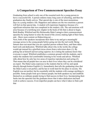 A Comparison of Two Commencement Speeches Essay
Graduating from school is only one of the essential tools for a young person to
have a successful life. A person endures many long years of schooling, and then the
graduation day finally arrives. That special day is one of the most momentous
days in a young student s life. Happiness and sadness are the two emotions a person
will feel on that special day. A student will experience happiness because of a
significant milestone that was completed in the student s life. The sad emotions will
arise because of a terrifying new chapter in the book of life that is about to begin.
Both Bradley Whitford and His Holinessthe Dalai Lamagive their commencement
speeches by using humor to relax the mood of the crowd, making light of their fame,
and... Show more content on Helpwriting.net ...
Next, both of the speakers incorporate their fame to try and get a meaningful
message across to the young people before going out into the real world. Being
famous does not mean that you are a perfect person without flaws, and fame takes
hard work and dedication. Whitford talks about why in the world, the college
would opt instead for a glorified circus clown from a television show (1). By
poking fun at himself and not acting superior, he is letting the audience know that
everyone is equal. Whitford establishes a common ground with the students, and it
makes the students feel comfortable listening to his words and advice. Whitford
talks about how he only has two areas of expertise reproduction and acting (2).
That means that all people have an area in their lives where they can be considered
an expert. The Dalai Lama expresses to the students that he will try and speak
directly through broken English (1). Immediately that tells the graduating class that
the Dalai Lama is not perfect, and he has to work hard for his place in society. His
English was not perfect, but he essentially told the students with courage anything is
possible. Some people look up to famous people, but both speakers try and establish
themselves as ordinary people trying to find success in their lives. Incorporating their
faults into the speeches lets the graduates know that it takes dedication and hard
work to achieve success. Even imperfect people can have what it takes to find a job
that
 