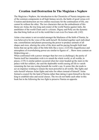 Creation And Destruction In The Magician s Nephew
The Magician s Nephew, the introduction to the Chronicles of Narnia integrates one
of the common components in all high fantasy novels, the battle of good versus evil.
Creation and destruction are two entities necessary for the continuation of life, one
cannot be without the other. The two characters that are the embodiment of this
theme are Aslan, the true king and creator of the world Narnia against Jadis, the
annihilator of the world Charn and it s citizens. Digory and Polly are the dynamic
duo that bring forth an evil in the world that is not even five hours old. (142)
Aslan s true nature is not revealed amongst the blackness of the birth of Narnia, he
was believed to be the voice of the earth herself. He knitted together each individual
star, constellations and planets possessing the power to produce animals of all
shapes and sizes, altering the color of the skies and his pacing brought forth land
forms that ran up the sides of the little hills like a wave. (123) His magnificence and
atmosphere of overwhelming power are similar to figures of ... Show more content on
Helpwriting.net ...
When confronted with a power stronger than her own (a challenge), the purity of
Narnia itself her immediate wish is to smash the whole world, or all worlds, to
pieces. (119) A similar pattern occurred when her sister headed up the stairs to the
palace with her soldiers, she said the deplorable world causing all life to vanish
remaining the last one resting beneath the world s sun. It seems like she tends to
act on impulses wishing to remain the most powerful in all worlds. She fights and
rules herself whereas Aslan fights and rules for others instead of himself. Aslan
formed a council for the land of Narnia rather than taking it upon himself as the true
king to establish rules and social classes. The two do not battle each other in this
book but in the following the two fight to preserve Narnia on opposite
 