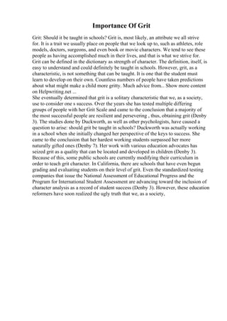 Importance Of Grit
Grit: Should it be taught in schools? Grit is, most likely, an attribute we all strive
for. It is a trait we usually place on people that we look up to, such as athletes, role
models, doctors, surgeons, and even book or movie characters. We tend to see these
people as having accomplished much in their lives, and that is what we strive for.
Grit can be defined in the dictionary as strength of character. The definition, itself, is
easy to understand and could definitely be taught in schools. However, grit, as a
characteristic, is not something that can be taught. It is one that the student must
learn to develop on their own. Countless numbers of people have taken predictions
about what might make a child more gritty. Much advice from... Show more content
on Helpwriting.net ...
She eventually determined that grit is a solitary characteristic that we, as a society,
use to consider one s success. Over the years she has tested multiple differing
groups of people with her Grit Scale and came to the conclusion that a majority of
the most successful people are resilient and persevering , thus, obtaining grit (Denby
3). The studies done by Duckworth, as well as other psychologists, have caused a
question to arise: should grit be taught in schools? Duckworth was actually working
in a school when she initially changed her perspective of the keys to success. She
came to the conclusion that her hardest working students surpassed her more
naturally gifted ones (Denby 7). Her work with various education advocates has
seized grit as a quality that can be located and developed in children (Denby 3).
Because of this, some public schools are currently modifying their curriculum in
order to teach grit character. In California, there are schools that have even begun
grading and evaluating students on their level of grit. Even the standardized testing
companies that issue the National Assessment of Educational Progress and the
Program for International Student Assessment are advancing toward the inclusion of
character analysis as a record of student success (Denby 3). However, these education
reformers have soon realized the ugly truth that we, as a society,
 