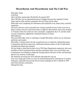 Mccarthyism And Mccarthyism And The Cold War
McCarthy Trials
Cold War
The Cold War started after World War II around 1947.
The Cold War was an international power struggle between the capitalist United
States and its allies and the communist Soviet Union and its allies.
Both sides were competing for dominance and exploited every chance they could for
expansion.
The term cold was used to describe how America and the Soviet Union were not in
direct contact, however used client states to fight for their beliefs such as the incident
in Vietnam where the south was anti communist, supplied by the U.S. and the north
was pro communist supplied by communist Russia or China.
McCarthyism
The term McCarthy Trials is referring to Joseph McCarthy, which was an American
politician and senator.
McCarthy is mostly known for the second red scare in which he claimed that many
Communists and Soviet spies have infiltrated numerous places in the United States
including the federal government.
He also made a claim that he had a list of 205 State Department employees who were
members of the Communist Party and that communist spies were everywhere and
Communists were helping to shape the foreign policies because of this, and basically
that he was America s only hope.
He started by accusing low level officials and made his way up.
Fear was a large part of this as a fear of world domination by communists or nuclear
holocaust, especially because the Soviet Union exploded its first A Bomb in 1949
and China became communist.
During this time,
 