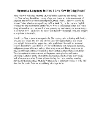 Figurative Language In How I Live Now By Meg Rosoff
Have you ever wondered what the UK would look like in the near future? How I
Live Now by Meg Rosoff is a coming of age, war drama set in the countryside of
England. This novel is written in first person, Daisy s view. The novel follows the
story of Daisy, who is a teenager living in New York City, in the post war English
countryside. The main themes of How I Live Now is adolescence and all that comes
along with adolescence, such as first love, growing up, and moving on to new things.
In the novel, How I Live Now, the author uses figurative language, style, and imagery
to help draw in the reader.
How I Live Now is about a teenager in the 21st century, who is dealing with family,
love, and war issues. The plot line follows Daisy throughout her life as a fifteen
year old girl living with her stepmother, who sends her to live with her aunt and
cousins. From there, Daisy falls in love for the first time with her cousin, Edmond,
and gets separated when war strikes. After being separated, Daisy must strive to
stay alive through all the adventures life throws at her and her other cousin, Piper.
There are quotes from the text that are important to the plotline such as the
following: And after a little while of this my brain and my body and every single
inch of me that was alive flooded with the feeling that I was starving, starving,
starving for Edmond. (Page 45, Line 9) This quote is important because it is the first
time that the reader finds out about Daisy s feelings for her
 