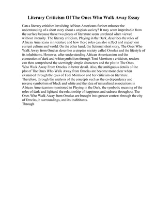 Literary Criticism Of The Ones Who Walk Away Essay
Can a literary criticism involving African Americans further enhance the
understanding of a short story about a utopian society? It may seem improbable from
the surface because these two pieces of literature seem unrelated when viewed
without intensity. The literary criticism, Playing in the Dark, describes the roles of
African Americans in literature and how these roles can also reflect and impact our
current culture and world. On the other hand, the fictional short story, The Ones Who
Walk Away from Omelas describes a utopian society called Omelas and the lifestyle of
its inhabitants. However, after understanding African Americanism and the
connection of dark and whitesymbolism through Toni Morrison s criticism, readers
can then comprehend the seemingly simple characters and the plot in The Ones
Who Walk Away From Omelas in better detail. Also, the ambiguous details of the
plot of The Ones Who Walk Away from Omelas are become more clear when
examined through the eyes of Toni Morrison and her criticism on literature.
Therefore, through the analysis of the concepts such as the co dependency and
reverse symbolism of black and white and the idea of naturalized associations in
African Americanism mentioned in Playing in the Dark, the symbolic meaning of the
roles of dark and lightand the relationship of happiness and sadness throughout The
Ones Who Walk Away from Omelas are brought into greater context through the city
of Omelas, it surroundings, and its inahbitants.
Through
 