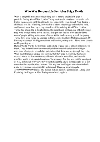 Who Was Responsible For Alan Brig s Death
What is Enigma? It is a mysterious thing that is hard to understand, even if
possible. During World War II, Alan Turing took on the mission to break the code
that so many people in Britain thought was impossible. Even though Alan Turing s
childhood was full of misery, he was able to break a seemingly unbreakable code,
and became a war hero by saving countless of lives during World War II. Alan
Turing had a hard life in his childhood. His parents did not take care of him because
they were always on the move. Instead, they put him and his older brother in the
care of people willing to take care of them. While in elementary school, the young
Turing boys were raised by a retired military couple ( Notable Mathematicians ). Of
his many successes, his biggest success and hardest journey was... Show more content
on Helpwriting.net ...
During World War II, the Germans used a type of code that is almost impossible to
break. They used this code to communicate between each other and would get
directions of where to go and also state where their locations are through that code.
What made that code unique was the way that they used it. The way their code
worked would be that someone would write a letter in a machine, and then the
machine would print a coded version of the message. But that was not the worst part
of it. At the end of every day, they would change the key to the messages, all at the
same time in a synchronized manner. The way that the Enigma machine was built
made it even more complicated to understand. There are approximately
150,000,000,000,000 that is, 150 million million possible combination (Claire Ellis
Exploring the Enigma ). Alan Turing started working in a
 