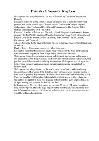 Plutarch s Influence On King Lear
Shakespeare had many influences. He was influenced by Geoffrey Chaucer and
Plutarch.
Chaucer was known as the father of English literature and is considered to be the
greatest poet of the middle ages. Chaucer s work Troilus and Criseyde inspired
shakespeare s play Troilus and Cressida and Chaucer poem The Knights Tales
sparked Shakespeare to craft The Noble
Kinsmen . Another influence was Plutarch, a Greek biographer and essayist, known
primarily for his Parallel Lives and Moralia. Shakespeare used North s translation of
Parallel Lives as the primary source of Antony and Cleopatra , Julius Caesar ,
Coriotanus , and Timon of
Athens . Not only did he have influences, he also influenced many writers today; such
as Aldous
Huxley, John ... Show more content on Helpwriting.net ...
Researcher claim that Shakespeare might have been one of the most hard working
author that seeks inspiration from drugs. Some researches claim that
Shakespeare doing drugs was just a rumor and it wasn t true but due to his sonnets
and poems the use of drugs was used a lot and when he said journey in his head , that
grabbed the scholars attention and they assumed that Shakespeare was taking some
type of drug such as; weed, cocaine, or hallucinogenic nutmeg extracts high in
myristic acid.
Shakespeare had a huge impact on the world, writers, and poets today and many
things influenced his works. If he didn t have any influences, his writings wouldn t
have been as good as they are now. William Shakespeare died on his birthday, April
23rd, 1616 on his 52nd birthday. Scholars believe that it might not have been the
real date of his death but there was a record of his burial two days later on the 25th
of April so they just assumed he died on that date.
In Shakespeare s 28 years of working, he s written 37 plays, 154 sonnets, and two
long narrative poem. He had a huge impact on the world today, with his many plays
that influenced other writers. Without his influence, who knows where other writers
would be today and on the type
 