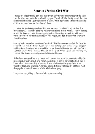 America s Second Civil War
I pulled the trigger to my gun. The bullet went directly into the shoulder of the Boss.
I hit the other psycho in the head with my gun. Then I told the family to call the cops
and not mention me. I got the hell out of there. When I got home I took off all of my
clothes, put new ones on, then burned them.
Let s fast forward two years later. I m married. And I m also serving my last few
days in the U.S. Military. I m here with my childhood friend, Austin. I started talking
to him the day after I ran from the gang, and we hit the bar to catch up with each
other. The rest of my team consisted of Pvt. Ragan, and Sgt. Blackwood. We were
Blood Brothers.
Just my luck, on my last mission of service I killed the man responsible for America
s second civil war. Roderick Ryder. Ryder was making a run for his escape chopper,
and Blackwood ordered me to stop him. He got in the helicopter, and with my VKS
Vykhlop Sniper Rifle I managed to pick off the pilot. While Ryder was crawling out,
I kicked him in the face and put one in between his eyes.
A day later were packing to go home and I m told that my wife was captured by the
notorious Ko Gue Gang. I save America, and this is how it pays me backs. I didn t
know what I was expecting to happen. It was obvious that the gang I ran from
would be back, and after me. After my family. I should ve killed my old boss. And
that psycho with the knives. And the whole damn gang.
I explained everything to Austin while we were standing
 