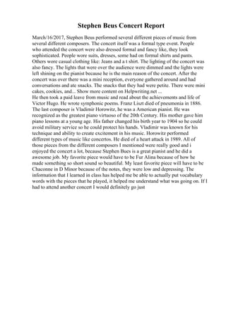 Stephen Beus Concert Report
March/16/2017, Stephen Beus performed several different pieces of music from
several different composers. The concert itself was a formal type event. People
who attended the concert were also dressed formal and fancy like, they look
sophisticated. People wore suits, dresses, some had on formal shirts and pants.
Others wore casual clothing like: Jeans and a t shirt. The lighting of the concert was
also fancy. The lights that were over the audience were dimmed and the lights were
left shining on the pianist because he is the main reason of the concert. After the
concert was over there was a mini reception, everyone gathered around and had
conversations and ate snacks. The snacks that they had were petite. There were mini
cakes, cookies, and... Show more content on Helpwriting.net ...
He then took a paid leave from music and read about the achievements and life of
Victor Hugo. He wrote symphonic poems. Franz Liszt died of pneumonia in 1886.
The last composer is Vladimir Horowitz, he was a American pianist. He was
recognized as the greatest piano virtuoso of the 20th Century. His mother gave him
piano lessons at a young age. His father changed his birth year to 1904 so he could
avoid military service so he could protect his hands. Vladimir was known for his
technique and ability to create excitement in his music. Horowitz performed
different types of music like concertos. He died of a heart attack in 1989. All of
those pieces from the different composers I mentioned were really good and i
enjoyed the concert a lot, because Stephen Bues is a great pianist and he did a
awesome job. My favorite piece would have to be Fur Alina because of how he
made something so short sound so beautiful. My least favorite piece will have to be
Chaconne in D Minor because of the notes, they were low and depressing. The
information that I learned in class has helped me be able to actually put vocabulary
words with the pieces that he played, it helped me understand what was going on. If I
had to attend another concert I would definitely go just
 