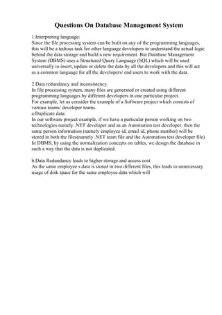 Questions On Database Management System
1.Interpreting language:
Since the file processing system can be built on any of the programming languages,
this will be a tedious task for other language developers to understand the actual logic
behind the data storage and build a new requirement. But Database Management
System (DBMS) uses a Structured Query Language (SQL) which will be used
universally to insert, update or delete the data by all the developers and this will act
as a common language for all the developers/ end users to work with the data.
2.Data redundancy and inconsistency.
In file processing system, many files are generated or created using different
programming languages by different developers in one particular project.
For example, let us consider the example of a Software project which consists of
various teams/ developer teams.
a.Duplicate data:
In our software project example, if we have a particular person working on two
technologies namely .NET developer and as an Automation test developer, then the
same person information (namely employee id, email id, phone number) will be
stored in both the files(namely .NET team file and the Automation test developer file)
In DBMS, by using the normalization concepts on tables, we design the database in
such a way that the data is not duplicated.
b.Data Redundancy leads to higher storage and access cost.
As the same employee s data is stored in two different files, this leads to unnecessary
usage of disk space for the same employee data which will
 
