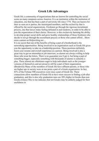 Greek Life Advantages
Greek life, a community of organizations that are known for controlling the social
scene on many campuses across America. It is an institution within the institution of
education, one that has been a part of university life since 1776. They are known for
their as seen on tv parties, the stereotyped members, and the exclusivity that is
offered by the social organizations. Freshmen go through the rigorous recruitment
process, one that leaves many feeling defeated in and rundown, in order to be able to
join the organization of their choice. However, is this exclusivity harming the ability
to develop proper social skills and grow healthy relationships of those freshmen who
decide to not go through the recruitment process or those who cannot afford... Show
more content on Helpwriting.net ...
It is no secret that one of the benefits of being a part of a brotherhood is the
networking opportunities. Being involved in an organization such as Greek life gives
you the opportunity to take on a leadership position. These positions definitely
boost your resume and overall experience as a person. Being involved is also a
great way to get an internship or job interview, as alumni are always willing to help
those who wear the letters. There is no guarantee you ll get it, but being a part of
something bigger, especially something with thousands of alumni is certainly a
plus. These alumni are oftentimes eager to help individuals such as the younger
versions of themselves and are proud to still be a part of their organization.
(Broderick) Many of the members of Greek life have affluent parents, or those who
are higher ups in society were at one point a part of a Greek organization. In fact,
83% of the Fortune 500 executives were once a part of Greek life. These
connections allow members of Greek life to have more success in finding a job after
graduation, and this is also why graduation rates are 20% higher in Greeks than non
Greeks.(Glass) This to me indicates that not Greeks may be unfairly judged for their
usefulness in
 