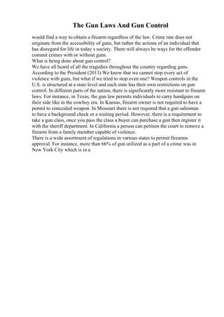 The Gun Laws And Gun Control
would find a way to obtain a firearm regardless of the law. Crime rate does not
originate from the accessibility of guns, but rather the actions of an individual that
has disregard for life in today s society. There will always be ways for the offender
commit crimes with or without guns.
What is being done about gun control?
We have all heard of all the tragedies throughout the country regarding guns.
According to the President (2013) We know that we cannot stop every act of
violence with guns, but what if we tried to stop even one? Weapon controls in the
U.S. is structured at a state level and each state has their own restrictions on gun
control. In different parts of the nation, there is significantly more resistant to firearm
laws. For instance, in Texas, the gun law permits individuals to carry handguns on
their side like in the cowboy era. In Kansas, firearm owner is not required to have a
permit to concealed weapon. In Missouri there is not required that a gun salesman
to have a background check or a waiting period. However, there is a requirement to
take a gun class, once you pass the class a buyer can purchase a gun then register it
with the sheriff department. In California a person can petition the court to remove a
firearm from a family member capable of violence.
There is a wide assortment of regulations in various states to permit firearms
approval. For instance, more than 66% of gun utilized as a part of a crime was in
New York City which is in a
 