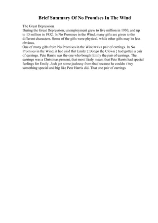 Brief Summary Of No Promises In The Wind
The Great Depression
During the Great Depression, unemployment grew to five million in 1930, and up
to 13 million in 1932. In No Promises in the Wind, many gifts are given to the
different characters. Some of the gifts were physical, while other gifts may be less
obvious.
One of many gifts from No Promises in the Wind was a pair of earrings. In No
Promises in the Wind, it had said that Emily { Bongo the Clown } had gotten a pair
of earrings. Pete Harris was the one who bought Emily the pair of earrings. The
earrings was a Christmas present, that most likely meant that Pete Harris had special
feelings for Emily. Josh got some jealousy from that because he couldn t buy
something special and big like Pete Harris did. That one pair of earrings
 