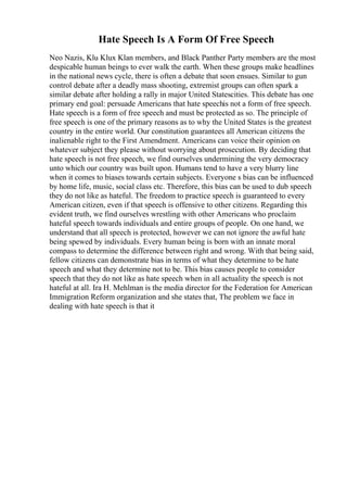 Hate Speech Is A Form Of Free Speech
Neo Nazis, Klu Klux Klan members, and Black Panther Party members are the most
despicable human beings to ever walk the earth. When these groups make headlines
in the national news cycle, there is often a debate that soon ensues. Similar to gun
control debate after a deadly mass shooting, extremist groups can often spark a
similar debate after holding a rally in major United Statescities. This debate has one
primary end goal: persuade Americans that hate speechis not a form of free speech.
Hate speech is a form of free speech and must be protected as so. The principle of
free speech is one of the primary reasons as to why the United States is the greatest
country in the entire world. Our constitution guarantees all American citizens the
inalienable right to the First Amendment. Americans can voice their opinion on
whatever subject they please without worrying about prosecution. By deciding that
hate speech is not free speech, we find ourselves undermining the very democracy
unto which our country was built upon. Humans tend to have a very blurry line
when it comes to biases towards certain subjects. Everyone s bias can be influenced
by home life, music, social class etc. Therefore, this bias can be used to dub speech
they do not like as hateful. The freedom to practice speech is guaranteed to every
American citizen, even if that speech is offensive to other citizens. Regarding this
evident truth, we find ourselves wrestling with other Americans who proclaim
hateful speech towards individuals and entire groups of people. On one hand, we
understand that all speech is protected, however we can not ignore the awful hate
being spewed by individuals. Every human being is born with an innate moral
compass to determine the difference between right and wrong. With that being said,
fellow citizens can demonstrate bias in terms of what they determine to be hate
speech and what they determine not to be. This bias causes people to consider
speech that they do not like as hate speech when in all actuality the speech is not
hateful at all. Ira H. Mehlman is the media director for the Federation for American
Immigration Reform organization and she states that, The problem we face in
dealing with hate speech is that it
 