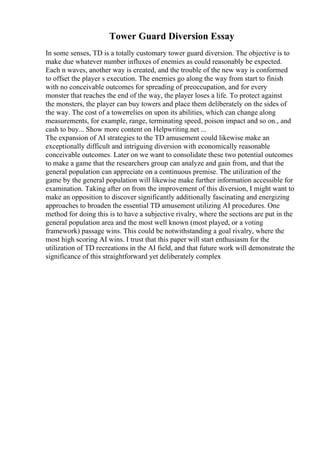 Tower Guard Diversion Essay
In some senses, TD is a totally customary tower guard diversion. The objective is to
make due whatever number influxes of enemies as could reasonably be expected.
Each n waves, another way is created, and the trouble of the new way is conformed
to offset the player s execution. The enemies go along the way from start to finish
with no conceivable outcomes for spreading of preoccupation, and for every
monster that reaches the end of the way, the player loses a life. To protect against
the monsters, the player can buy towers and place them deliberately on the sides of
the way. The cost of a towerrelies on upon its abilities, which can change along
measurements, for example, range, terminating speed, poison impact and so on., and
cash to buy... Show more content on Helpwriting.net ...
The expansion of AI strategies to the TD amusement could likewise make an
exceptionally difficult and intriguing diversion with economically reasonable
conceivable outcomes. Later on we want to consolidate these two potential outcomes
to make a game that the researchers group can analyze and gain from, and that the
general population can appreciate on a continuous premise. The utilization of the
game by the general population will likewise make further information accessible for
examination. Taking after on from the improvement of this diversion, I might want to
make an opposition to discover significantly additionally fascinating and energizing
approaches to broaden the essential TD amusement utilizing AI procedures. One
method for doing this is to have a subjective rivalry, where the sections are put in the
general population area and the most well known (most played, or a voting
framework) passage wins. This could be notwithstanding a goal rivalry, where the
most high scoring AI wins. I trust that this paper will start enthusiasm for the
utilization of TD recreations in the AI field, and that future work will demonstrate the
significance of this straightforward yet deliberately complex
 