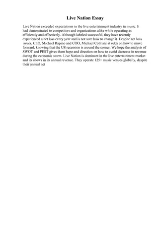 Live Nation Essay
Live Nation exceeded expectations in the live entertainment industry in music. It
had demonstrated to competitors and organizations alike while operating as
efficiently and effectively. Although labeled successful, they have recently
experienced a net loss every year and is not sure how to change it. Despite net loss
issues, CEO, Michael Rapino and COO, Michael Cohl are at odds on how to move
forward, knowing that the US recession is around the corner. We hope the analysis of
SWOT and PEST gives them hope and direction on how to avoid decrease in revenue
during the economic storm. Live Nation is dominant in the live entertainment market
and its shows in its annual revenue. They operate 125+ music venues globally, despite
their annual net
 