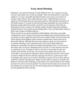 Essay about Running
Running is very good for humans in many different ways. It is a great way to get
exercise, and a great way to meet new people. There are many positives, and some
negatives, it is easy, enjoyable and makes humans more social, you can do it at
anytime, and it relieves stress rather than give stress. Although there are some
negatives with running, there are also many positives. Many people run because of
the health reasons. It is good for the heart and lungs and people run in the fresh air.
Running outside rather than inside is good for you too because of the fresh air.
Running also relieves tension, by running, people can think about their problems
without having to worry about anyone hearing them. They can think about whatever...
Show more content on Helpwriting.net ...
There can also be too much competition which happens when there are people
competing for a prize. People can also get discouraged when running because some
are doing it to lose weight and some do not lose weight. People can also hit the wall
when running which happens when a person overdoes their exercise and can be
physically harmed. Although there are some negatives, there are more positives
to running. Running is easy, enjoyable and is very social. Many people see
running as a good place to meet new people and enjoyable to do, it is also one of
the easiest ways to exercise. Running can be very fun, it is easy because you need
no experience to run. Training for races is also fun it can be done by men and
women, girls and boys at any age. You can meet new people who can be very
social able, you can meet new people by either running by yourself or with a friend
or spouse. People of all sizes and races and ages can run it is a great way to meet
new people and a great way to exercise. Running is a great way to exercise and you
could do it anytime and anywhere. People can run either on streets or on paths, but
paths are a bit more ideal. Running is more ideal to do on hard surfaces, but is better
exercise if you do it on uneven ground. You can run too fast and you can run too far
but whether you run fast or far you are still running and are still getting exercise. To
prevent getting hurt while running
 