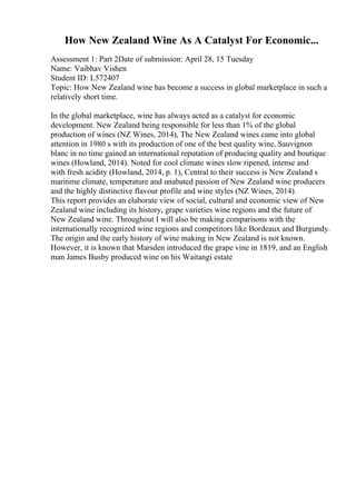 How New Zealand Wine As A Catalyst For Economic...
Assessment 1: Part 2Date of submission: April 28, 15 Tuesday
Name: Vaibhav Vishen
Student ID: L572407
Topic: How New Zealand wine has become a success in global marketplace in such a
relatively short time.
In the global marketplace, wine has always acted as a catalyst for economic
development. New Zealand being responsible for less than 1% of the global
production of wines (NZ Wines, 2014), The New Zealand wines came into global
attention in 1980 s with its production of one of the best quality wine, Sauvignon
blanc in no time gained an international reputation of producing quality and boutique
wines (Howland, 2014). Noted for cool climate wines slow ripened, intense and
with fresh acidity (Howland, 2014, p. 1), Central to their success is New Zealand s
maritime climate, temperature and unabated passion of New Zealand wine producers
and the highly distinctive flavour profile and wine styles (NZ Wines, 2014).
This report provides an elaborate view of social, cultural and economic view of New
Zealand wine including its history, grape varieties wine regions and the future of
New Zealand wine. Throughout I will also be making comparisons with the
internationally recognized wine regions and competitors like Bordeaux and Burgundy.
The origin and the early history of wine making in New Zealand is not known.
However, it is known that Marsden introduced the grape vine in 1819, and an English
man James Busby produced wine on his Waitangi estate
 