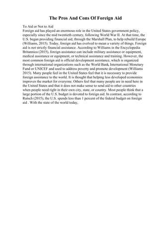 The Pros And Cons Of Foreign Aid
To Aid or Not to Aid
Foreign aid has played an enormous role in the United States government policy,
especially since the mid twentieth century, following World War II. At that time, the
U.S. began providing financial aid, through the Marshall Plan, to help rebuild Europe
(Williams, 2015). Today, foreign aid has evolved to mean a variety of things. Foreign
aid is not strictly financial assistance. According to Williams in the Encyclopedia
Britannica (2015), foreign assistance can include military assistance or equipment,
medical assistance or equipment, or technical assistance and training. However, the
most common foreign aid is official development assistance, which is organized
through international organizations such as the World Bank, International Monetary
Fund or UNICEF and used to address poverty and promote development (Williams
2015). Many people feel in the United States feel that it is necessary to provide
foreign assistance to the world. It is thought that helping less developed economies
improves the market for everyone. Others feel that many people are in need here in
the United States and that it does not make sense to send aid to other countries
when people need right in their own city, state, or country. Most people think that a
large portion of the U.S. budget is devoted to foreign aid. In contrast, according to
Rutsch (2015), the U.S. spends less than 1 percent of the federal budget on foreign
aid . With the state of the world today,
 