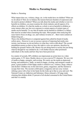 Media vs. Parenting Essay
Media vs. Parenting
What impact does sex, violence, drugs, etc. in the media have on children? What can
we do about it? How do we balance the tension between freedom of expression and
the need to protect children? When you talk about the media and whether or not it is
harmful on children, you must examine the whole industry and all aspects of its
effects on children. It is that the media as a whole is not as harmful to children as
some intense other can, but over exposure to certain aspects of certain types of
media can be harmful. To say that all media can be harmful to children is a fallacy
that must be avoided when examining this topic. Most people when analyzing this
issue tend to focus on drugs, sex, and violence in terms of ... Show more content on
Helpwriting.net ...
Those who disliked Hearst or competed against him called his brand of media
yellow press . However is can we accuse a person of imposing bad media onto
society, just because we do not believe in what they wish to talk about? The second
amendment assures us that we have the right to voice our opinions, therefore by
holding his ground I believe Mr. Hearst was not doing harm to society but just doing
what he thought he was entitled to do. I will further discuss other prominent
individuals in the media and how they have been perceived.
In a matter of seconds, 80% children can impersonate an action hero in a video
action game, A TV show, Reality shows or even a movie/TV character. We see a lot
of media as happy, energetic, and exciting. We rarely see the media as depressed,
boring, and unattractive. Sadly, as much as happy, exciting, and energetic sounds so
great, a great number of that happy media is related to sex, violence, drugs, tobacco
and alcohol. Children rely on the television, games, magazines, and the internet to
occupy their time. The second a child opens a magazine and sees sexy women
striking a pose with a beer in her hand, he/she looks up to that as sexy and cool. The
National Center on Addiction and Substance Abuse released a 145 page study
claiming that children drink 25 percent of all alcohol consumed in the United States
and that it is mainly
 