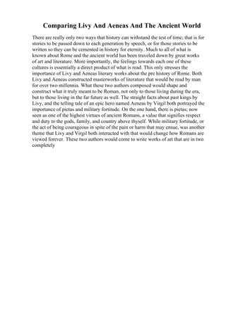 Comparing Livy And Aeneas And The Ancient World
There are really only two ways that history can withstand the test of time; that is for
stories to be passed down to each generation by speech, or for those stories to be
written so they can be cemented in history for eternity. Much to all of what is
known about Rome and the ancient world has been traveled down by great works
of art and literature. More importantly, the feelings towards each one of these
cultures is essentially a direct product of what is read. This only stresses the
importance of Livy and Aeneas literary works about the pre history of Rome. Both
Livy and Aeneas constructed masterworks of literature that would be read by man
for over two millennia. What these two authors composed would shape and
construct what it truly meant to be Roman, not only to those living during the era,
but to those living in the far future as well. The straight facts about past kings by
Livy, and the telling tale of an epic hero named Aeneas by Virgil both portrayed the
importance of pietas and military fortitude. On the one hand, there is pietas; now
seen as one of the highest virtues of ancient Romans, a value that signifies respect
and duty to the gods, family, and country above thyself. While military fortitude, or
the act of being courageous in spite of the pain or harm that may ensue, was another
theme that Livy and Virgil both interacted with that would change how Romans are
viewed forever. These two authors would come to write works of art that are in two
completely
 