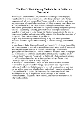 The Use Of Phototherapy Methods For A Deliberate
Treatment...
According to Cohen and Orr (2015), individuals use Therapeutic Photography
procedures for their own particular individual self request or purposeful change
process, though advisors who use PhotoTherapy methods to help other individuals
(their customers) who need help determining individual passionate issues. In the view
of Cohen and Orr (2015), the consequences of doing photograph based on self
investigation (photographyas treatment) can frequently wind up being serendipitously
remedial ( recuperating ) naturally, particularly when utilising the cameraas a
specialists of individual or social change. On the other hand, this is not the same as
enacting and handling such encounters while under the direction and consideration of
a prepared... Show more content on Helpwriting.net ...
Maybe, they are essentially not the same thing in any case, on the grounds that
individual procedure is just not the same thing as formal directing (Cohen and Orr,
2015).
In accordance of Ricks, Kitchens, Goodrich and Hancock (2014), it may be useful to
see their relationship as two end purposes of a continuum along which all photograph
based exploratory practices can be situated: PhotoTherapy toward one side
(photography amid treatment; i.e., advisor coordinated procedure where photographs
and communications with them are utilised amid the treatment procedure to help
customers) and Therapeutic Photography at the flip side (photography as treatment;
i.e., self coordinated exercises where photographs are utilised for one s own
knowledge, regardless if part of a larger project).
In the study of Cohen and Orr (2015), it has been demonstrated on numerous
occasions that imagination and art therapy are significant tools for passionate
wellbeing. It is identified that photography is one such apparatus that an individual
can use without going to art school or being professionally prepared. According to
Cohen and Orr (2015), present day innovation gives simple to utilise choices
including a mixed bag of programmed modes on simple to use cameras,
computerised SLRs (single lens reflex cameras), and even camera telephones. In
other words, anybody
 