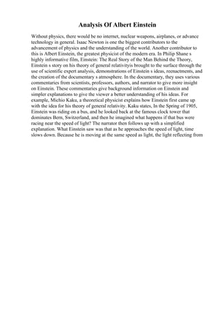 Analysis Of Albert Einstein
Without physics, there would be no internet, nuclear weapons, airplanes, or advance
technology in general. Isaac Newton is one the biggest contributors to the
advancement of physics and the understanding of the world. Another contributor to
this is Albert Einstein, the greatest physicist of the modern era. In Philip Shane s
highly informative film, Einstein: The Real Story of the Man Behind the Theory,
Einstein s story on his theory of general relativityis brought to the surface through the
use of scientific expert analysis, demonstrations of Einstein s ideas, reenactments, and
the creation of the documentary s atmosphere. In the documentary, they uses various
commentaries from scientists, professors, authors, and narrator to give more insight
on Einstein. These commentaries give background information on Einstein and
simpler explanations to give the viewer a better understanding of his ideas. For
example, Michio Kaku, a theoretical physicist explains how Einstein first came up
with the idea for his theory of general relativity. Kaku states, In the Spring of 1905,
Einstein was riding on a bus, and he looked back at the famous clock tower that
dominates Bern, Switzerland, and then he imagined what happens if that bus were
racing near the speed of light? The narrator then follows up with a simplified
explanation. What Einstein saw was that as he approaches the speed of light, time
slows down. Because he is moving at the same speed as light, the light reflecting from
 