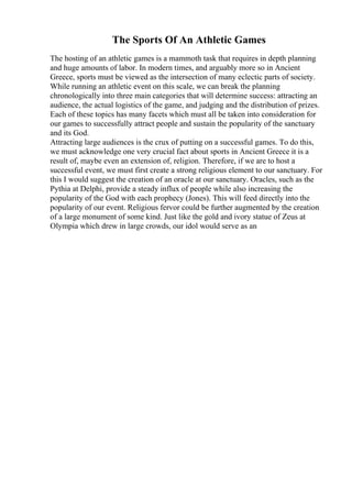 The Sports Of An Athletic Games
The hosting of an athletic games is a mammoth task that requires in depth planning
and huge amounts of labor. In modern times, and arguably more so in Ancient
Greece, sports must be viewed as the intersection of many eclectic parts of society.
While running an athletic event on this scale, we can break the planning
chronologically into three main categories that will determine success: attracting an
audience, the actual logistics of the game, and judging and the distribution of prizes.
Each of these topics has many facets which must all be taken into consideration for
our games to successfully attract people and sustain the popularity of the sanctuary
and its God.
Attracting large audiences is the crux of putting on a successful games. To do this,
we must acknowledge one very crucial fact about sports in Ancient Greece it is a
result of, maybe even an extension of, religion. Therefore, if we are to host a
successful event, we must first create a strong religious element to our sanctuary. For
this I would suggest the creation of an oracle at our sanctuary. Oracles, such as the
Pythia at Delphi, provide a steady influx of people while also increasing the
popularity of the God with each prophecy (Jones). This will feed directly into the
popularity of our event. Religious fervor could be further augmented by the creation
of a large monument of some kind. Just like the gold and ivory statue of Zeus at
Olympia which drew in large crowds, our idol would serve as an
 