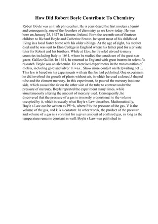 How Did Robert Boyle Contribute To Chemistry
Robert Boyle was an Irish philosopher. He is considered the first modern chemist
and consequently, one of the founders of chemistry as we know today. He was
born on January 25, 1627 in Lismore, Ireland. Born the seventh son of fourteen
children to Richard Boyle and Catherine Fenton, he spent most of his childhood
living in a local foster home with his older siblings. At the age of eight, his mother
died and he was sent to Eton College in England where his father paid for a private
tutor for Robert and his brothers. While at Eton, he traveled abroad to many
countries including Italy in 1641, where he studied the paradoxes of the great star
gazer, Galileo Galilei. In 1644, he returned to England with great interest in scientific
research. Boyle was an alchemist. He exercised experiments in the transmutation of
metals, including gold and silver. It was... Show more content on Helpwriting.net ...
This law is based on his experiments with air that he had published. One experiment
he did involved the growth of plants without air, in which he used a closed J shaped
tube and the element mercury. In this experiment, he poured the mercury into one
side, which caused the air on the other side of the tube to contract under the
pressure of mercury. Boyle repeated the experiment many times, while
simultaneously altering the amount of mercury used. Consequently, he
discovered that the pressure of a gas is inversely proportional to the volume
occupied by it, which is exactly what Boyle s Law describes. Mathematically,
Boyle s Law can be written as PV=k, where P is the pressure of the gas, V is the
volume of the gas, and k is a constant. In other words, the product of the pressure
and volume of a gas is a constant for a given amount of confined gas, as long as the
temperature remains constant as well. Boyle s Law was published in
 
